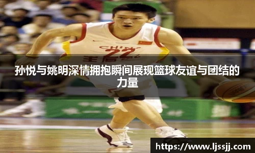 孙悦与姚明深情拥抱瞬间展现篮球友谊与团结的力量